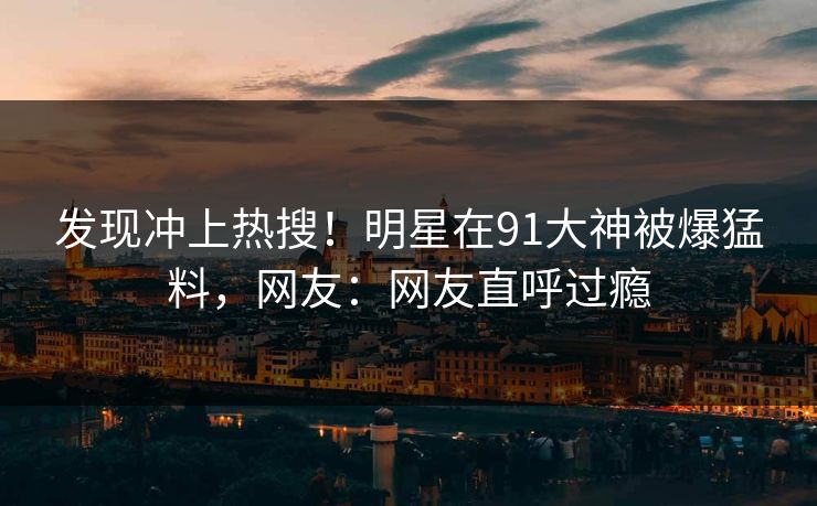 发现冲上热搜！明星在91大神被爆猛料，网友：网友直呼过瘾
