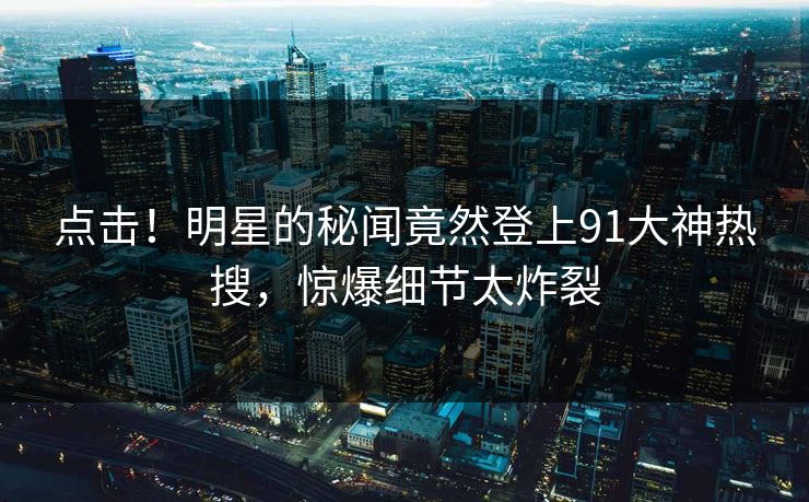 点击！明星的秘闻竟然登上91大神热搜，惊爆细节太炸裂