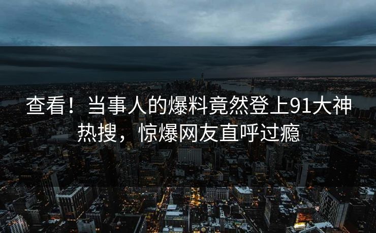 查看！当事人的爆料竟然登上91大神热搜，惊爆网友直呼过瘾