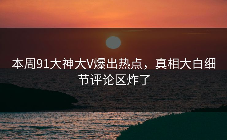 本周91大神大V爆出热点，真相大白细节评论区炸了