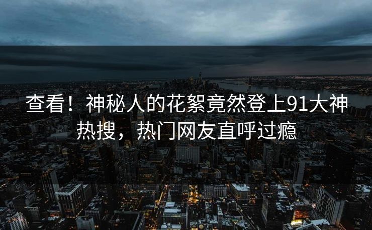 查看！神秘人的花絮竟然登上91大神热搜，热门网友直呼过瘾