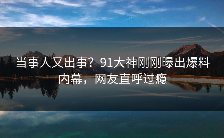 当事人又出事？91大神刚刚曝出爆料内幕，网友直呼过瘾
