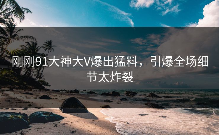 刚刚91大神大V爆出猛料，引爆全场细节太炸裂