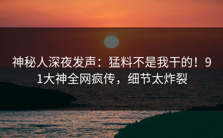 神秘人深夜发声：猛料不是我干的！91大神全网疯传，细节太炸裂