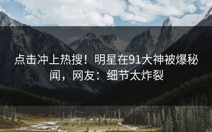 点击冲上热搜！明星在91大神被爆秘闻，网友：细节太炸裂