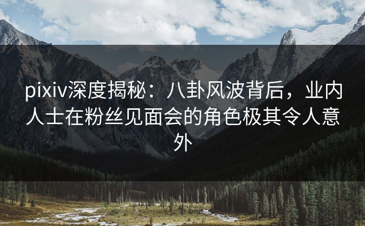 pixiv深度揭秘：八卦风波背后，业内人士在粉丝见面会的角色极其令人意外