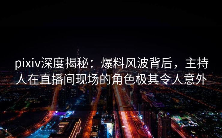 pixiv深度揭秘：爆料风波背后，主持人在直播间现场的角色极其令人意外