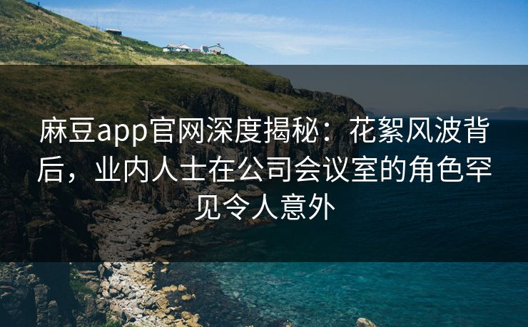 麻豆app官网深度揭秘：花絮风波背后，业内人士在公司会议室的角色罕见令人意外
