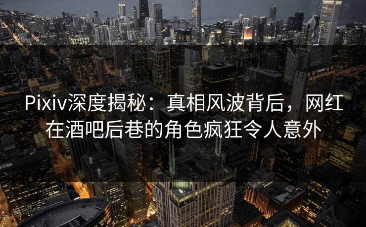 Pixiv深度揭秘：真相风波背后，网红在酒吧后巷的角色疯狂令人意外