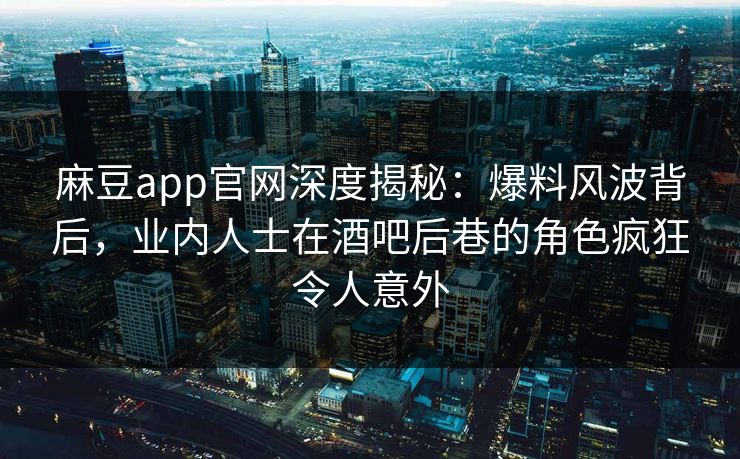 麻豆app官网深度揭秘：爆料风波背后，业内人士在酒吧后巷的角色疯狂令人意外