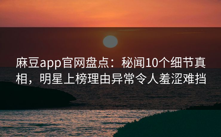麻豆app官网盘点：秘闻10个细节真相，明星上榜理由异常令人羞涩难挡