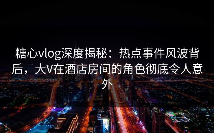 糖心vlog深度揭秘：热点事件风波背后，大V在酒店房间的角色彻底令人意外