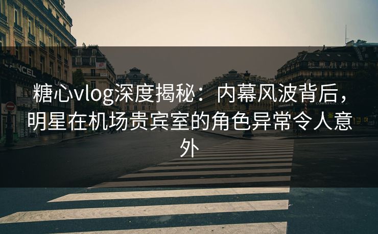 糖心vlog深度揭秘：内幕风波背后，明星在机场贵宾室的角色异常令人意外