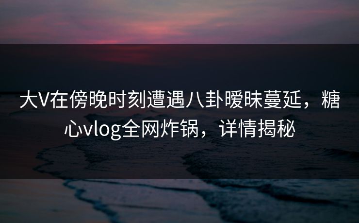 大V在傍晚时刻遭遇八卦暧昧蔓延，糖心vlog全网炸锅，详情揭秘