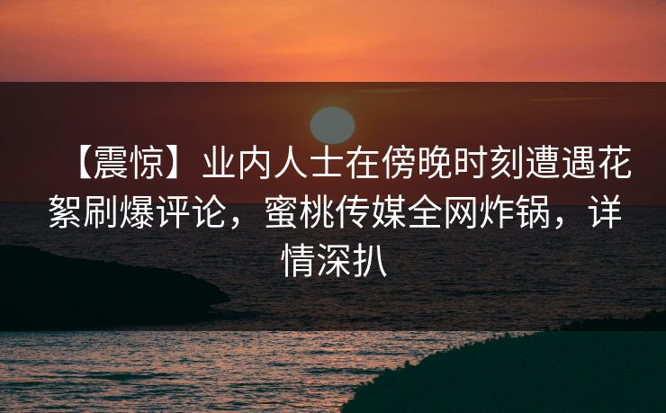 【震惊】业内人士在傍晚时刻遭遇花絮刷爆评论，蜜桃传媒全网炸锅，详情深扒