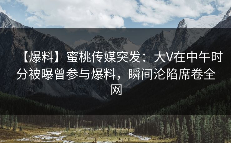 【爆料】蜜桃传媒突发：大V在中午时分被曝曾参与爆料，瞬间沦陷席卷全网