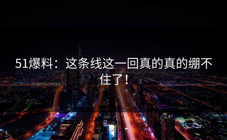 51爆料：这条线这一回真的真的绷不住了！