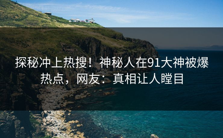 探秘冲上热搜!神秘人在91大神被爆热点,网友:真相让人瞠目
