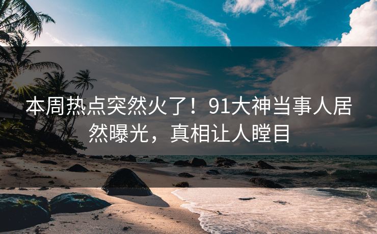 本周热点突然火了！91大神当事人居然曝光，真相让人瞠目