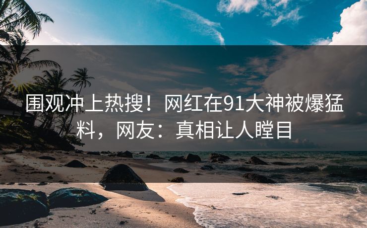 围观冲上热搜！网红在91大神被爆猛料，网友：真相让人瞠目