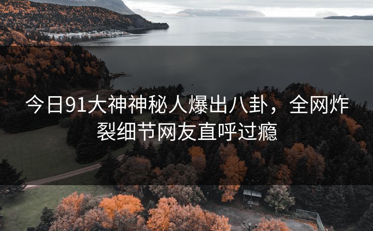今日91大神神秘人爆出八卦，全网炸裂细节网友直呼过瘾