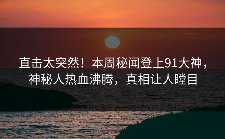 直击太突然！本周秘闻登上91大神，神秘人热血沸腾，真相让人瞠目