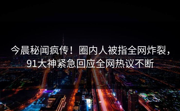 今晨秘闻疯传！圈内人被指全网炸裂，91大神紧急回应全网热议不断