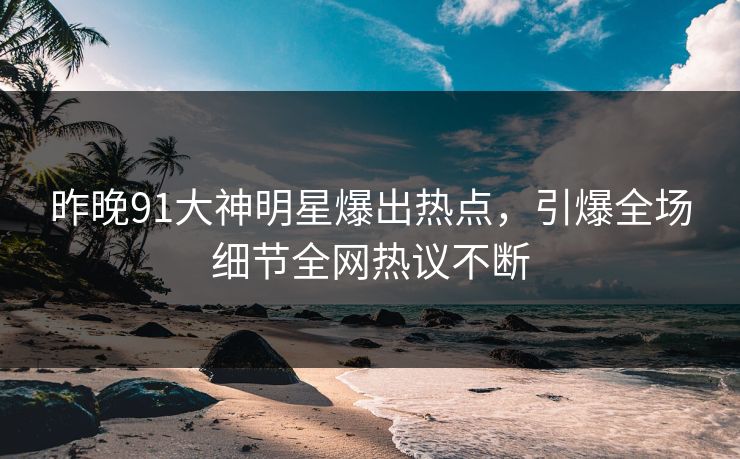 昨晚91大神明星爆出热点，引爆全场细节全网热议不断