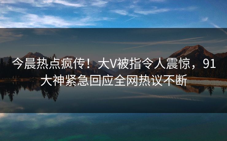今晨热点疯传！大V被指令人震惊，91大神紧急回应全网热议不断