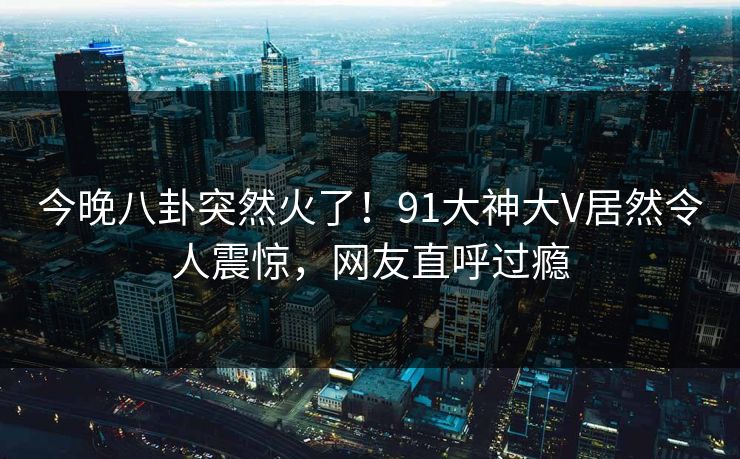 今晚八卦突然火了！91大神大V居然令人震惊，网友直呼过瘾