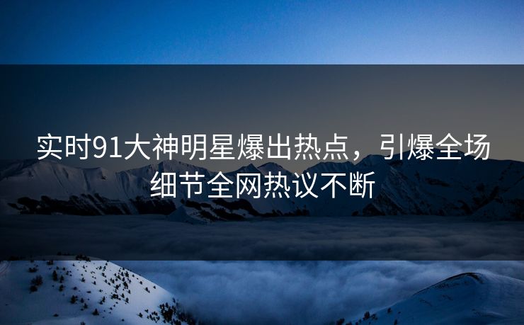 实时91大神明星爆出热点，引爆全场细节全网热议不断