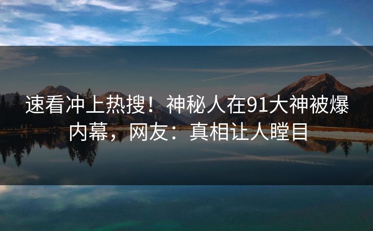 速看冲上热搜！神秘人在91大神被爆内幕，网友：真相让人瞠目