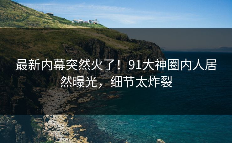 最新内幕突然火了！91大神圈内人居然曝光，细节太炸裂