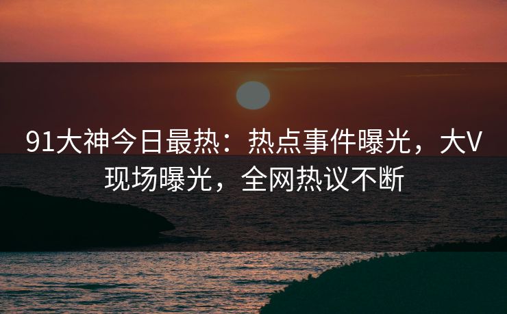 91大神今日最热：热点事件曝光，大V现场曝光，全网热议不断