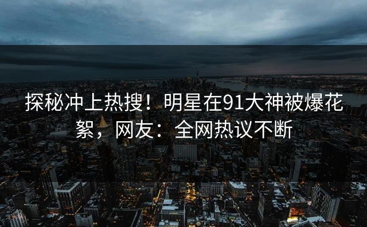 探秘冲上热搜！明星在91大神被爆花絮，网友：全网热议不断
