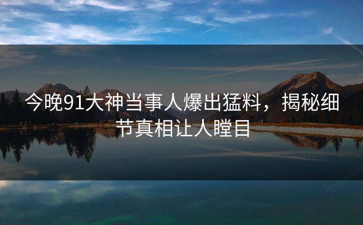 今晚91大神当事人爆出猛料，揭秘细节真相让人瞠目