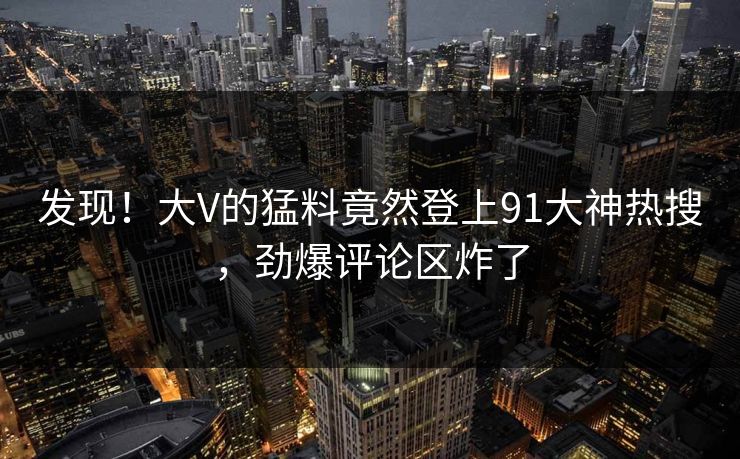 发现！大V的猛料竟然登上91大神热搜，劲爆评论区炸了