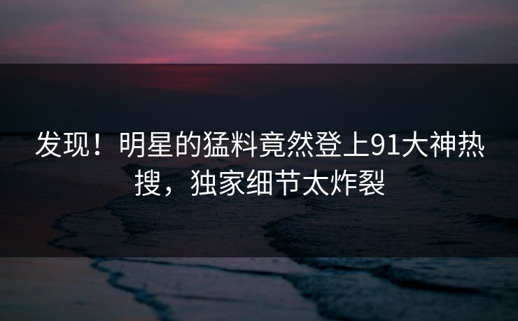发现！明星的猛料竟然登上91大神热搜，独家细节太炸裂