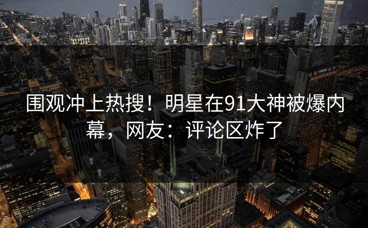 围观冲上热搜！明星在91大神被爆内幕，网友：评论区炸了