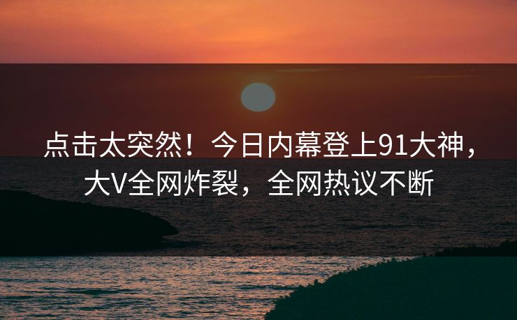 点击太突然！今日内幕登上91大神，大V全网炸裂，全网热议不断