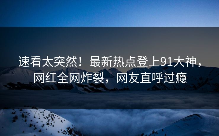 速看太突然！最新热点登上91大神，网红全网炸裂，网友直呼过瘾