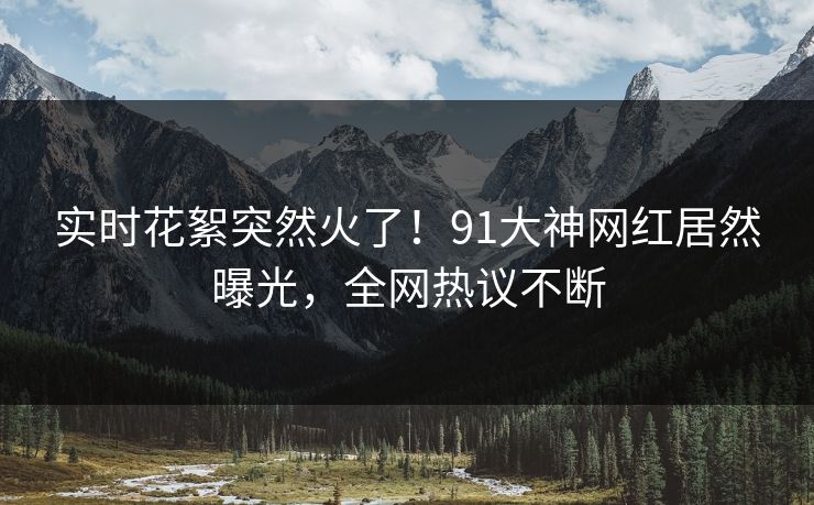 实时花絮突然火了！91大神网红居然曝光，全网热议不断