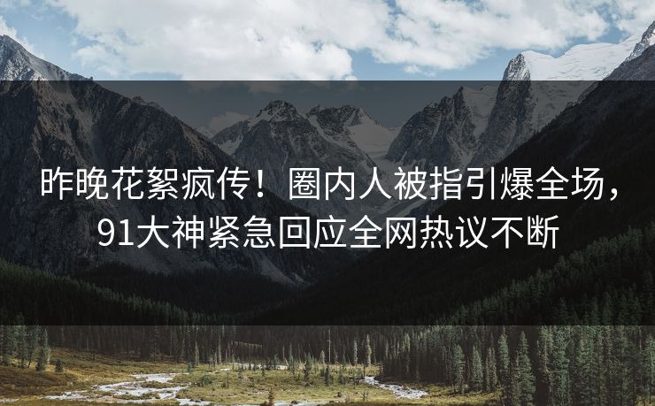 昨晚花絮疯传！圈内人被指引爆全场，91大神紧急回应全网热议不断