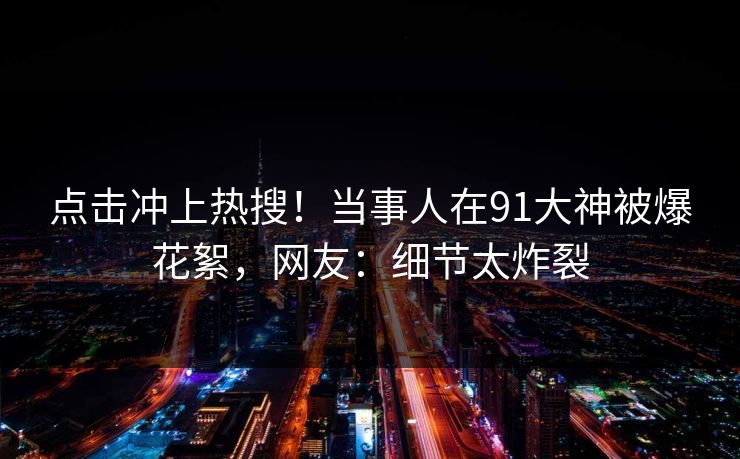 点击冲上热搜！当事人在91大神被爆花絮，网友：细节太炸裂