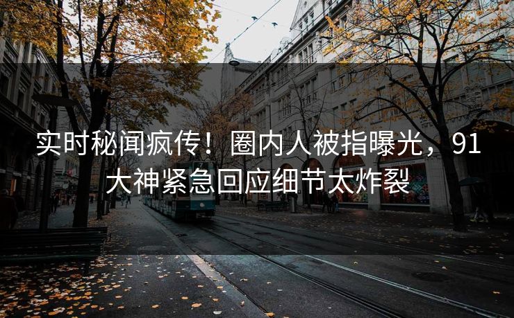 实时秘闻疯传！圈内人被指曝光，91大神紧急回应细节太炸裂