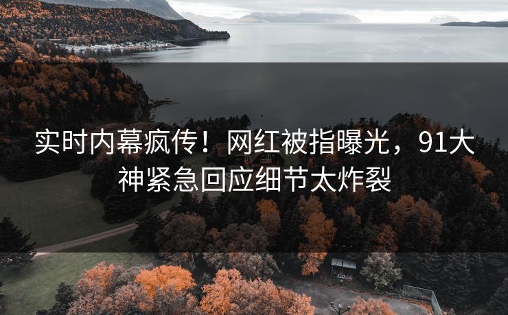 实时内幕疯传！网红被指曝光，91大神紧急回应细节太炸裂
