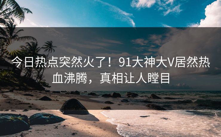 今日热点突然火了！91大神大V居然热血沸腾，真相让人瞠目