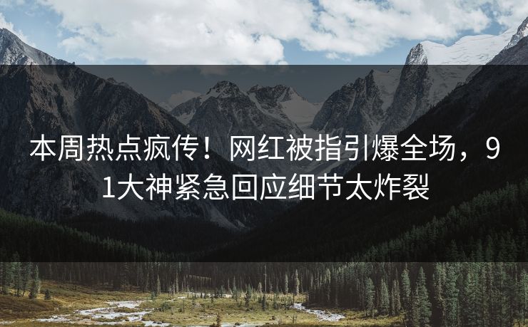 本周热点疯传！网红被指引爆全场，91大神紧急回应细节太炸裂