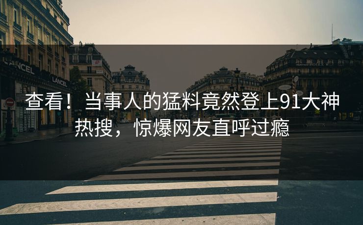 查看！当事人的猛料竟然登上91大神热搜，惊爆网友直呼过瘾