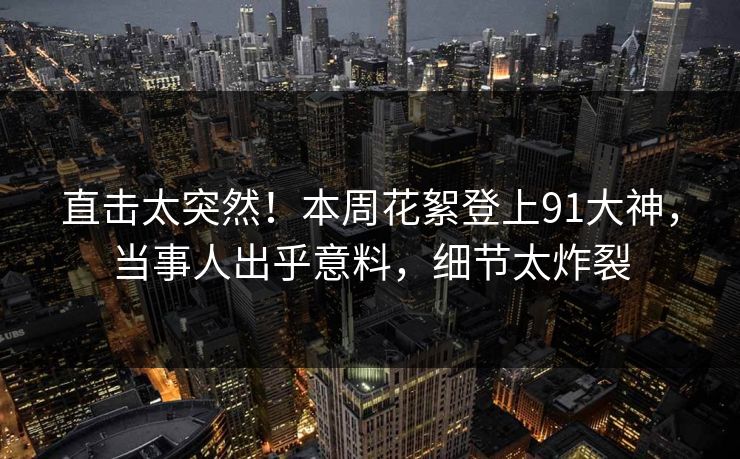直击太突然！本周花絮登上91大神，当事人出乎意料，细节太炸裂